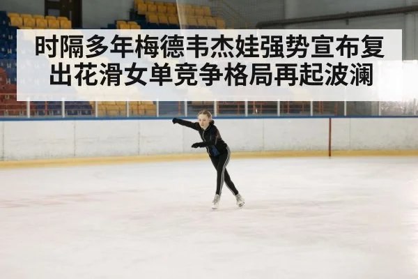 时隔多年梅德韦杰娃强势宣布复出花滑女单竞争格局再起波澜