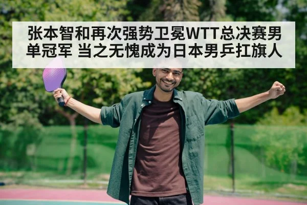 张本智和再次强势卫冕WTT总决赛男单冠军 当之无愧成为日本男乒扛旗人