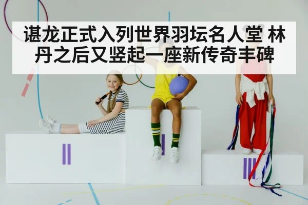 谌龙正式入列世界羽坛名人堂 林丹之后又竖起一座新传奇丰碑
