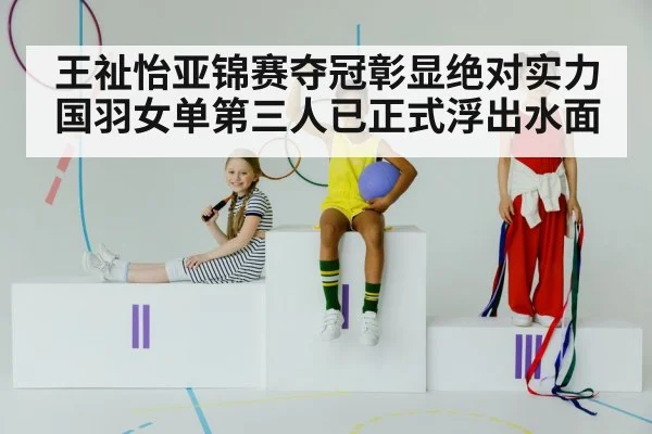 王祉怡亚锦赛夺冠彰显绝对实力 国羽女单第三人已正式浮出水面